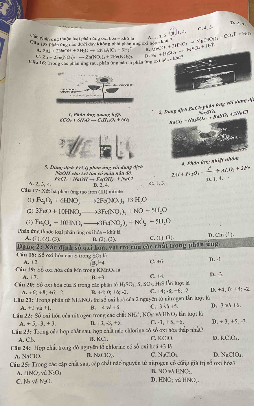 D. 2, 4, s
C. 4, 5.
Các phản ứng thuộc loại phản ứng oxi hoá - khử là A. 1, 3, 5. B. 1, 4.
khử ?
Câu 15: Phản ứng nào dưới đây không phải phản ứng oxi h MgCO_3+2HNO_3to Mg(NO_3)_2+CO_2uparrow +H_2O Fe+H_2SO_4to FeSO_4+H_2uparrow . 6a-k
A. 2Al+2NaOH+2H_2Oto 2NaAlO_2+3H_2uparrow B.
C. Zn+2Fe(NO_3)_3to Zn(NO_3)_2+2Fe(NO_3)_2. D.
Câu 16: Trong các phản ứng sau, phản ứng nào là phản ứng oxi hóa - khử?
2, Dung dic 1 BaCl_2 phản ứng với dung dịa
1, Phản ứng quang hợp.
Na _2SO_4
6CO_2+6H_2Oto C_6H_12O_6+6O_2
BaCl_2+Na_2SO_4to BaSO_4+2NaCl
45°
 3/4= 
4, Phản ứng nhiệt nhôm
3, Dung dịch FeCl_3 phản ứng với dung dịch 2Al+Fe_2O_3xrightarrow i_Al_2O_3+2Fe
NaOH cho kết tủa có màu nâu đỏ.
FeCl_3+NaOHto Fe(OH)_3+NaCl D. 1, 4.
A. 2, 3, 4. B. 2, 4.
C. 1, 3.
Câu 17:Xet : ba phản ứng tạo iron (III) nitrate
(1) Fe_2O_3+6HNO_3to 2Fe(NO_3)_3+3H_2O
(2) 3FeO+10HNO_3to 3Fe(NO_3)_3+NO+5H_2O
(3) Fe_3O_4+10HNO_3to 3Fe(NO_3)_3+NO_2+5H_2O
Phản ứng thuộc loại phản ứng oxi hóa - khử là
A. (1), (2), (3). B. (2), (3) C. (1), (3). D. Chi (1).
Dạng 2: Xác định Swidehat O o oxi hóa, vai trò của các chất trong phản ứng.
Câu 18: Số oxi hóa của S trong SO_2 là
A. +2 B. +4 C. +6 D. -1
Câu 19: Số oxi hóa của Mn trong KMnO_4la
A. +7. B. +3. C. +4. D. -3.
Câu 20: Số oxi hóa của S trong các phân tử H_2SO_3,S, SO_3,H_2S; lần lượt là
A. + 6:+8: F6 : -2 B. +4;0;+6;-2 C. +4; -8; +6; -2. D. +4; 0; +4; -2.
Câu 21: Trong phân tử NH_4NO_3 thì số oxi hoá của 2 nguyên tử nitrogen lần lượt là
D.
A. +1 v a+1. B. - 4 và +6. C. -3va+5. -3va+6.
Câu 22:Shat o o oxi hóa của nitrogen trong các chất NH₄*, NO_3^- và HNO_3 lần lượt là
A. +5,-3,+3. B. +3, -3, +5. C. -3,+5,+5. D. + 3, +5, -3.
Câu 23: Trong các hợp chất sau, hợp chất nào chlorine có số oxi hóa thấp nhất?
A. Cl_2. B. KCl. C. KClO. D. KClO_4.
Câu 24: Hợp chất trong đó nguyên tố chlorine có số oxi hoá +3la
A. NaClO. NaClO_2. C. NaClO_3. D. NaClO_4.
B.
Câu 25: Trong các cặp chất sau, cặp chất nào nguyên tử nitrogen có cùng giá trị số oxi hóa?
A. HNO_3 và N_2O_5. B. NO và HNO_2.
D. HNO_2
C. N_2 và N_2O. và HNO_3.