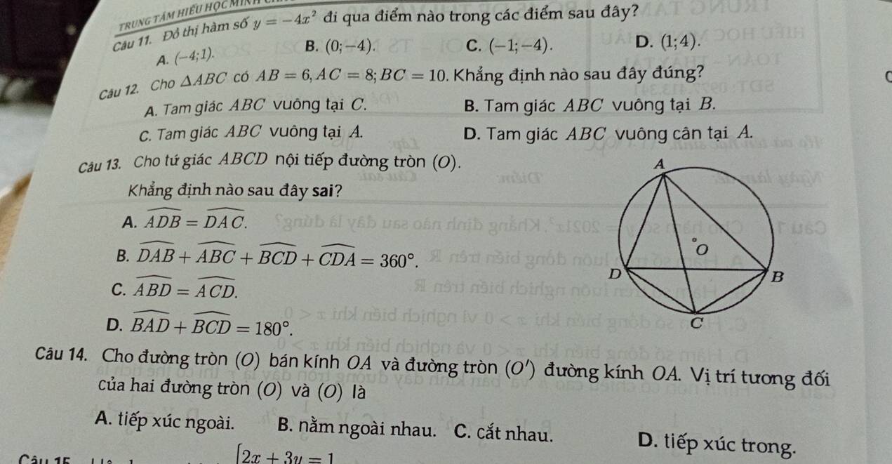 trung tám hiếu học Minh
Câu 11. Đồ thị hàm số y=-4x^2 đi qua điểm nào trong các điểm sau đây?
A. (-4;1).
B. (0;-4). C. (-1;-4). D. (1;4). 
Câu 12. Cho △ ABC có AB=6, AC=8; BC=10. Khẳng định nào sau đây đúng?
A. Tam giác ABC vuông tại C. B. Tam giác ABC vuông tại B.
C. Tam giác ABC vuông tại A. D. Tam giác ABC vuông cân tại A.
Cáu 13. Cho tứ giác ABCD nội tiếp đường tròn (O). 
Khẳng định nào sau đây sai?
A. widehat ADB=widehat DAC.
B. widehat DAB+widehat ABC+widehat BCD+widehat CDA=360°.
C. widehat ABD=widehat ACD.
D. widehat BAD+widehat BCD=180°. 
Câu 14. Cho đường tròn (O) bán kính OA và đường tròn (O') đường kính OA. Vị trí tương đối
của hai đường tròn (O) và (0) là
A. tiếp xúc ngoài. B. nằm ngoài nhau. C. cắt nhau. D. tiếp xúc trong.
[2x+3y=1