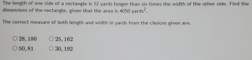 The length of one side of a rectangle is 12 yards longer than six times the width of the other side. Find the
dimensions of the rectangle, given that the area is 4050yards^2. 
The correct measure of both length and width in yards from the choices given are.
28, 180 25, 162
50, 81 30, 192