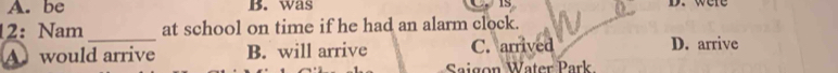 A. be B. was 1s D. were
12: Nam_ at school on time if he had an alarm clock.
Awould arrive B. will arrive C. arrived D. arrive
Saigon Water Park