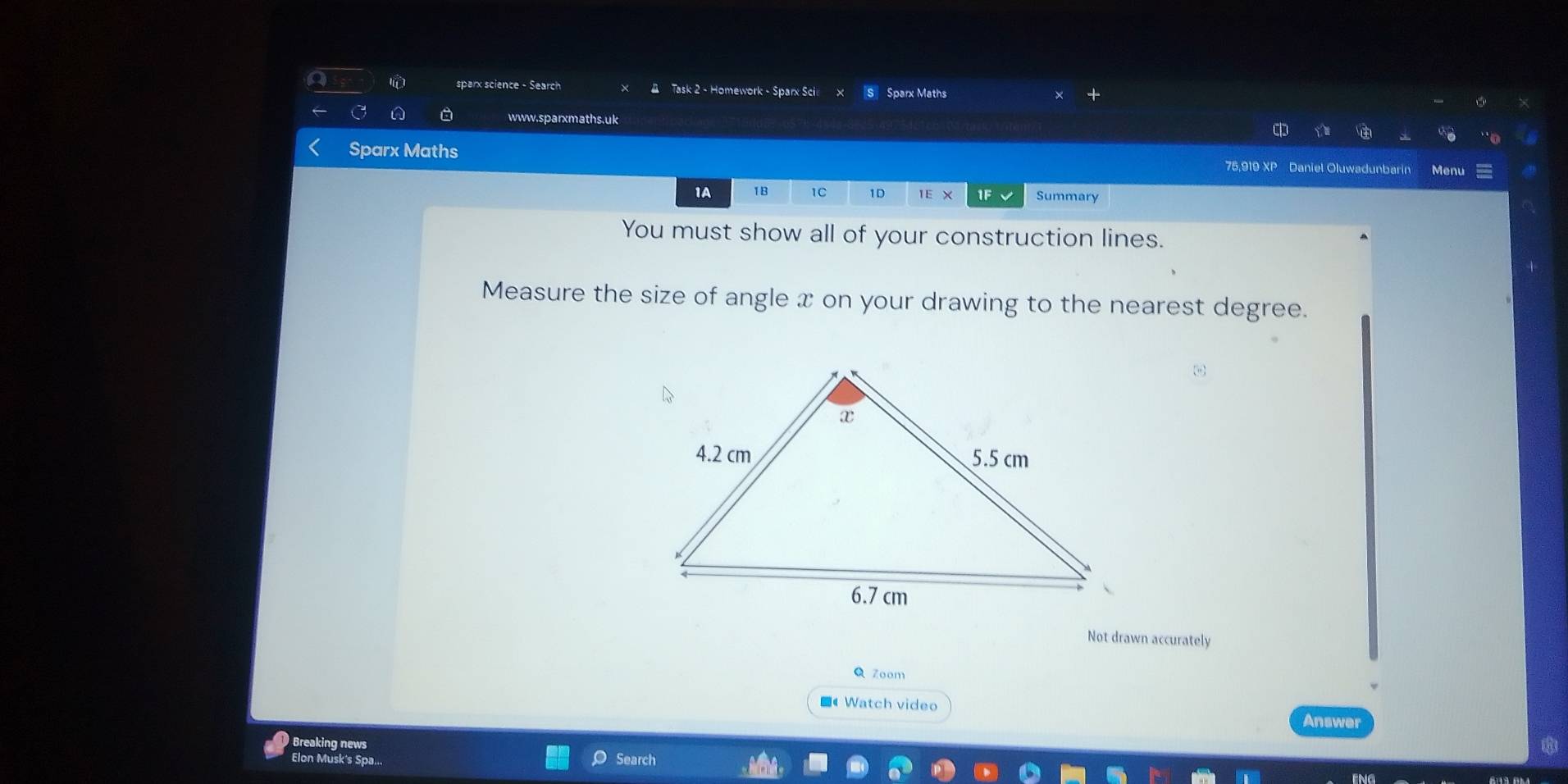 sparx science - Search Task 2 - Homework - Sparx Sci Sparx Maths 
A D www.sparxmaths.uk 

Sparx Maths 75,919 XP Daniel Oluwadunbarin Menu 
1A 1B 1C 1D 1E× If Summary 
You must show all of your construction lines. 
Measure the size of angle x on your drawing to the nearest degree. 
Not drawn accurately 
Q Zoom 
■《 Watch video Answer 
Breaking news 
Elon Musk's Spa... Search