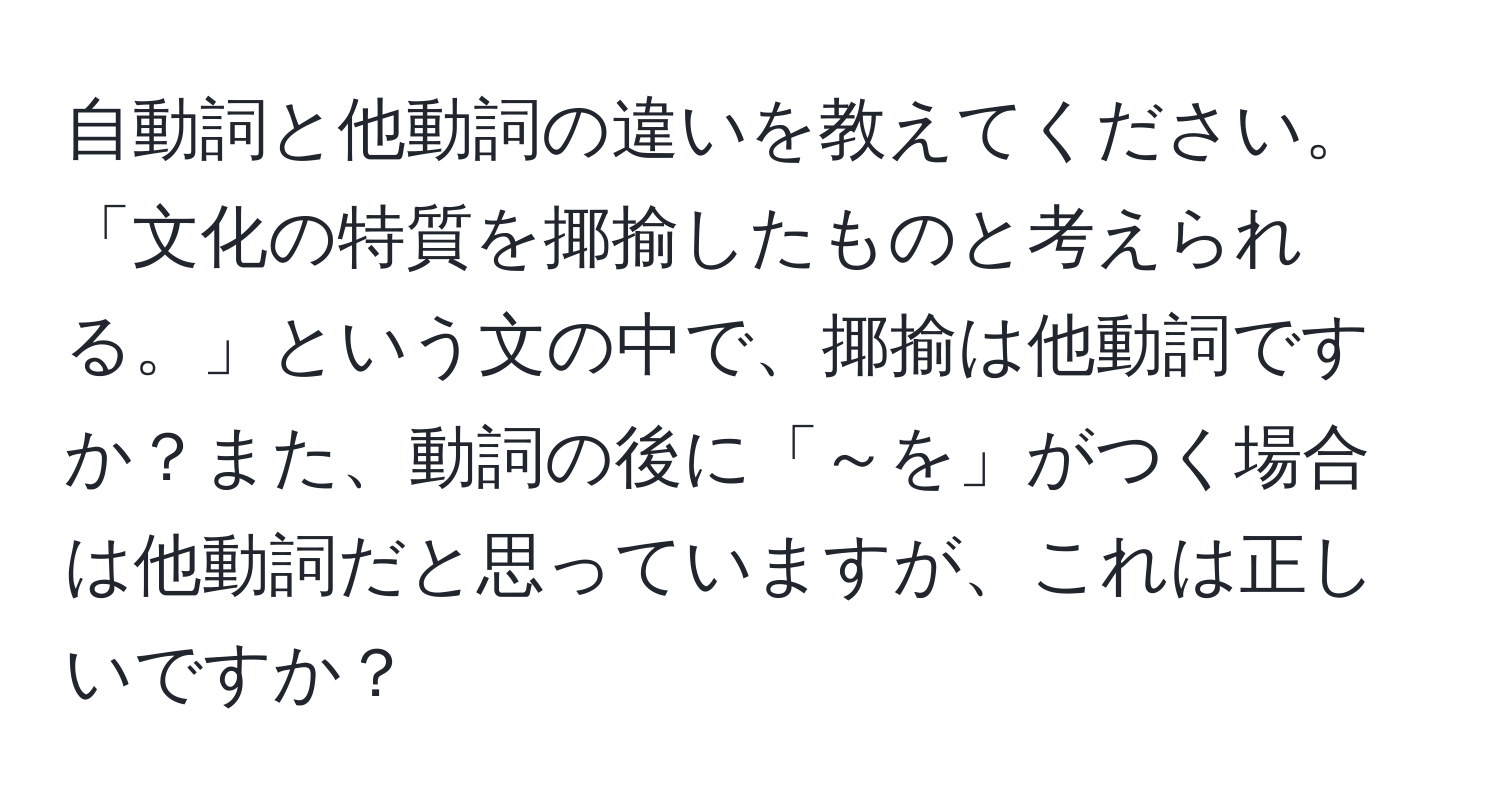 自動詞と他動詞の違いを教えてください。「文化の特質を揶揄したものと考えられる。」という文の中で、揶揄は他動詞ですか？また、動詞の後に「～を」がつく場合は他動詞だと思っていますが、これは正しいですか？