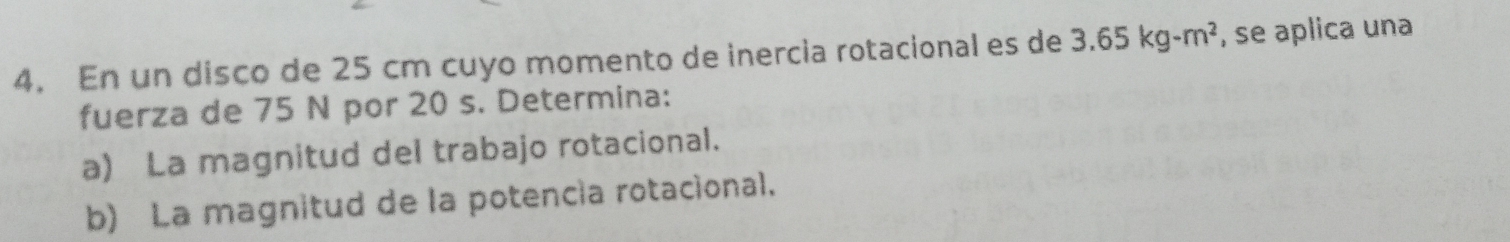 En un disco de 25 cm cuyo momento de inercia rotacional es de 3.65kg-m^2 , se aplica una 
fuerza de 75 N por 20 s. Determina: 
a) La magnitud del trabajo rotacional. 
b) La magnitud de la potencía rotacional.