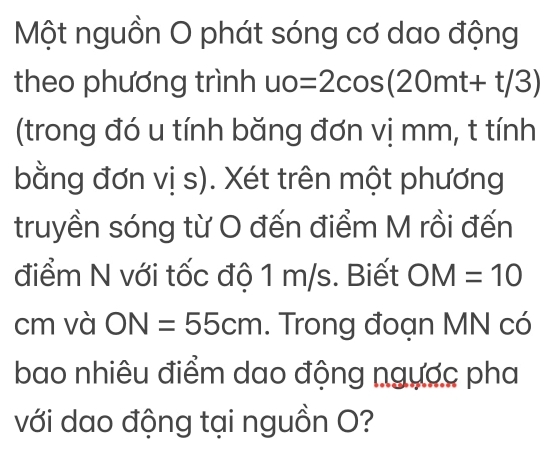 Một nguồn O phát sóng cơ dao động 
theo phương trình uo=2cos (20mt+t/3)
(trong đó u tính băng đơn vị mm, t tính 
bằng đơn vị s). Xét trên một phương 
truyền sóng từ O đến điểm M rồi đến 
điểm N với tốc độ 1 m/s. Biết OM=10
cm và ON=55cm. Trong đoạn MN có 
bao nhiêu điểm dao động ngược pha 
với dao động tại nguồn O?