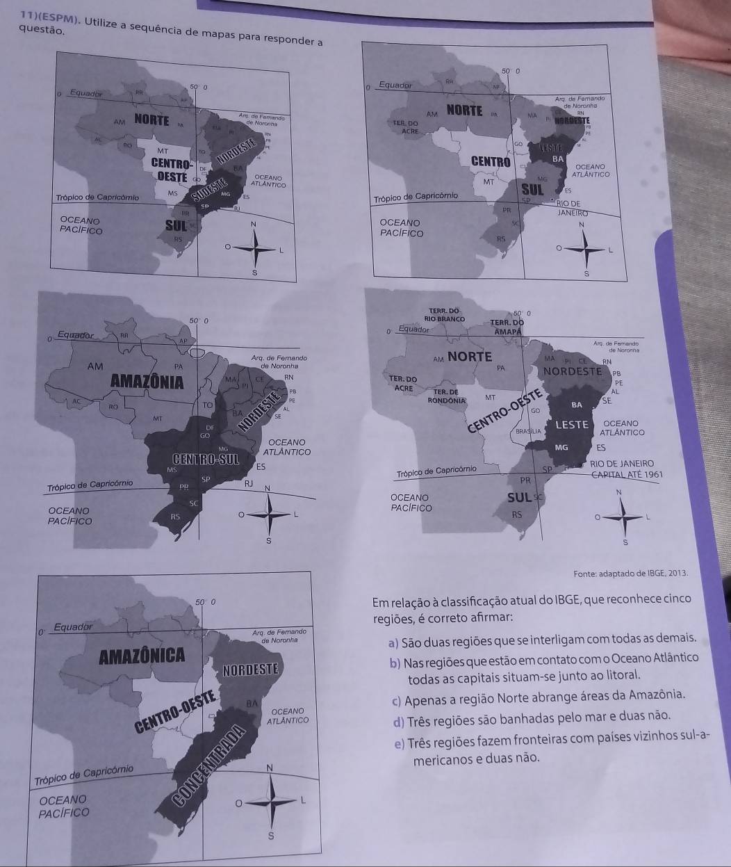 11)(ESPM). Utilize a sequência de mapas para responder a
questão.
Fonte: adaptado de IBGE, 2013.
Em relação à classificação atual do IBGE, que reconhece cinco
regiões, é correto afirmar:
a) São duas regiões que se interligam com todas as demais.
b) Nas regiões que estão em contato com o Oceano Atlântico
todas as capitais situam-se junto ao litoral.
c) Apenas a região Norte abrange áreas da Amazônia.
d) Três regiões são banhadas pelo mar e duas não.
e) Três regiões fazem fronteiras com países vizinhos sul-a-
mericanos e duas não.