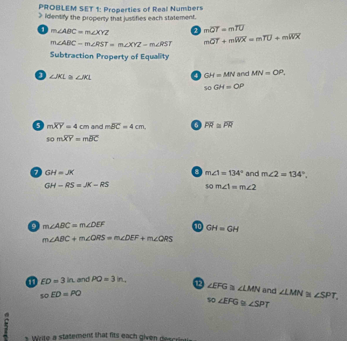 PROBLEM SET 1: Properties of Real Numbers 
Identify the property that justifies each statement. 
1 m∠ ABC=m∠ XYZ
2 moverline QT=moverline TU
m∠ ABC-m∠ RST=m∠ XYZ-m∠ RST moverline QT+moverline WX=moverline TU+moverline WX
Subtraction Property of Equality 
3 ∠ JKL≌ ∠ JKL
a GH=MN and MN=OP,
soGH=OP
6 moverline XY=4cm and moverline BC=4cm, 6 overline PR≌ overline PR
somoverline XY=moverline BC
8 m∠ 1=134°
7 GH=JK and m∠ 2=134°,
GH-RS=JK-RS
som∠ 1=m∠ 2
9 m∠ ABC=m∠ DEF
10 GH=GH
m∠ ABC+m∠ QRS=m∠ DEF+m∠ QRS
11 ED=3in. and POQ=3in. 
12 ∠ EFG≌ ∠ LMN and ∠ LMN≌ ∠ SPT,
vector C ED=PQ
so∠ EFG≌ ∠ SPT
5 
* Write a statement that fits each given descrie