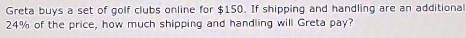 Greta buys a set of golf clubs online for $150. If shipping and handling are an additional
24% of the price, how much shipping and handling will Greta pay?