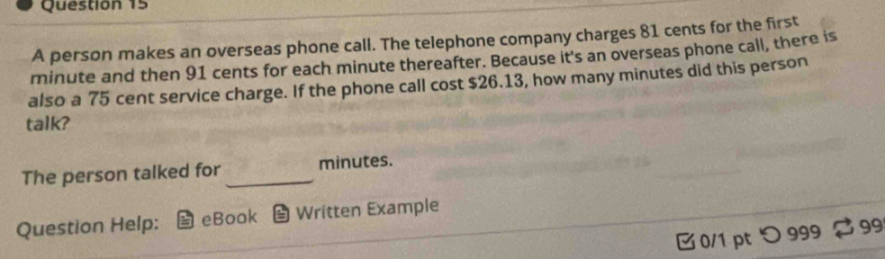 A person makes an overseas phone call. The telephone company charges 81 cents for the first
minute and then 91 cents for each minute thereafter. Because it's an overseas phone call, there is 
also a 75 cent service charge. If the phone call cost $26.13, how many minutes did this person 
talk? 
The person talked for _ minutes. 
Question Help: eBook Written Example 
0/1 pt つ 999 99