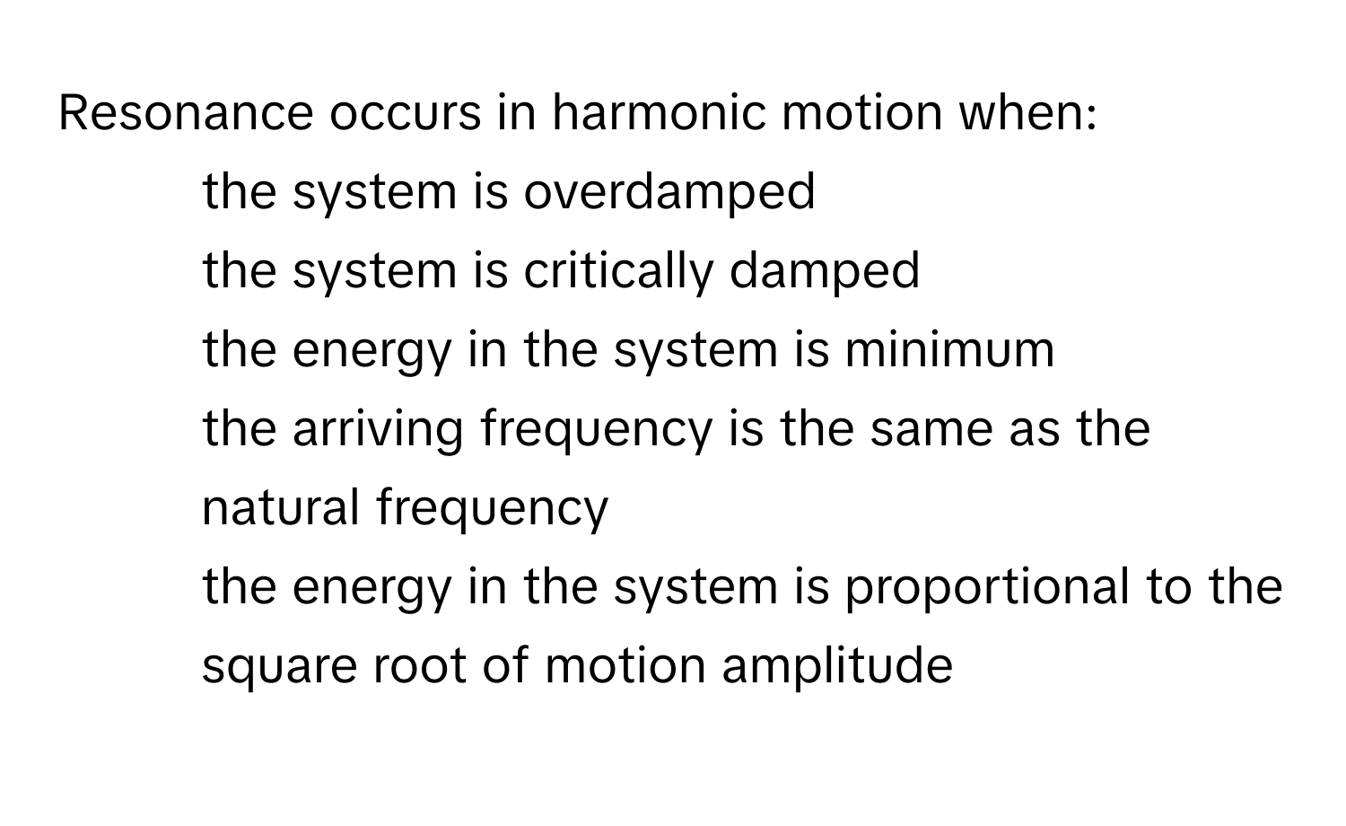 Resonance occurs in harmonic motion when:

- the system is overdamped
- the system is critically damped
- the energy in the system is minimum
- the arriving frequency is the same as the natural frequency
- the energy in the system is proportional to the square root of motion amplitude