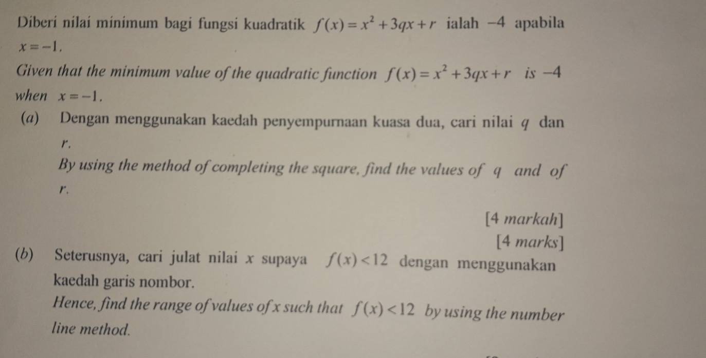 Diberí nilaí minímum bagi fungsi kuadratik f(x)=x^2+3qx+r ialah -4 apabila
x=-1. 
Given that the minimum value of the quadratic function f(x)=x^2+3qx+r is -4
when x=-1. 
(@) Dengan menggunakan kaedah penyempurnaan kuasa dua, cari nilai q dan
r. 
By using the method of completing the square, find the values of q and of
r
[4 markah] 
[4 marks] 
(b) Seterusnya, cari julat nilai x supaya f(x)<12</tex> dengan menggunakan 
kaedah garis nombor. 
Hence, find the range of values of x such that f(x)<12</tex> byusing the number 
line method.