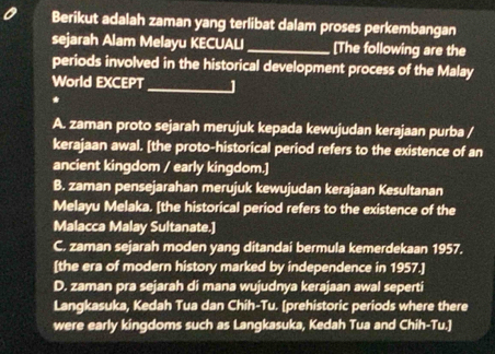 Berikut adalah zaman yang terlibat dalam proses perkembangan
sejarah Alam Melayu KECUALI_ [The following are the
periods involved in the historical development process of the Malay
World EXCEPT_ J
*
A. zaman proto sejarah merujuk kepada kewujudan kerajaan purba /
kerajaan awal. [the proto-historical period refers to the existence of an
ancient kingdom / early kingdom.]
B. zaman pensejarahan merujuk kewujudan kerajaan Kesultanan
Melayu Melaka. [the historical period refers to the existence of the
Malacca Malay Sultanate.]
C. zaman sejarah moden yang ditandai bermula kemerdekaan 1957.
[the era of modern history marked by independence in 1957.]
D. zaman pra sejarah di mana wujudnya kerajaan awal seperti
Langkasuka, Kedah Tua dan Chih-Tu. [prehistoric periods where there
were early kingdoms such as Langkasuka, Kedah Tua and Chih-Tu.]