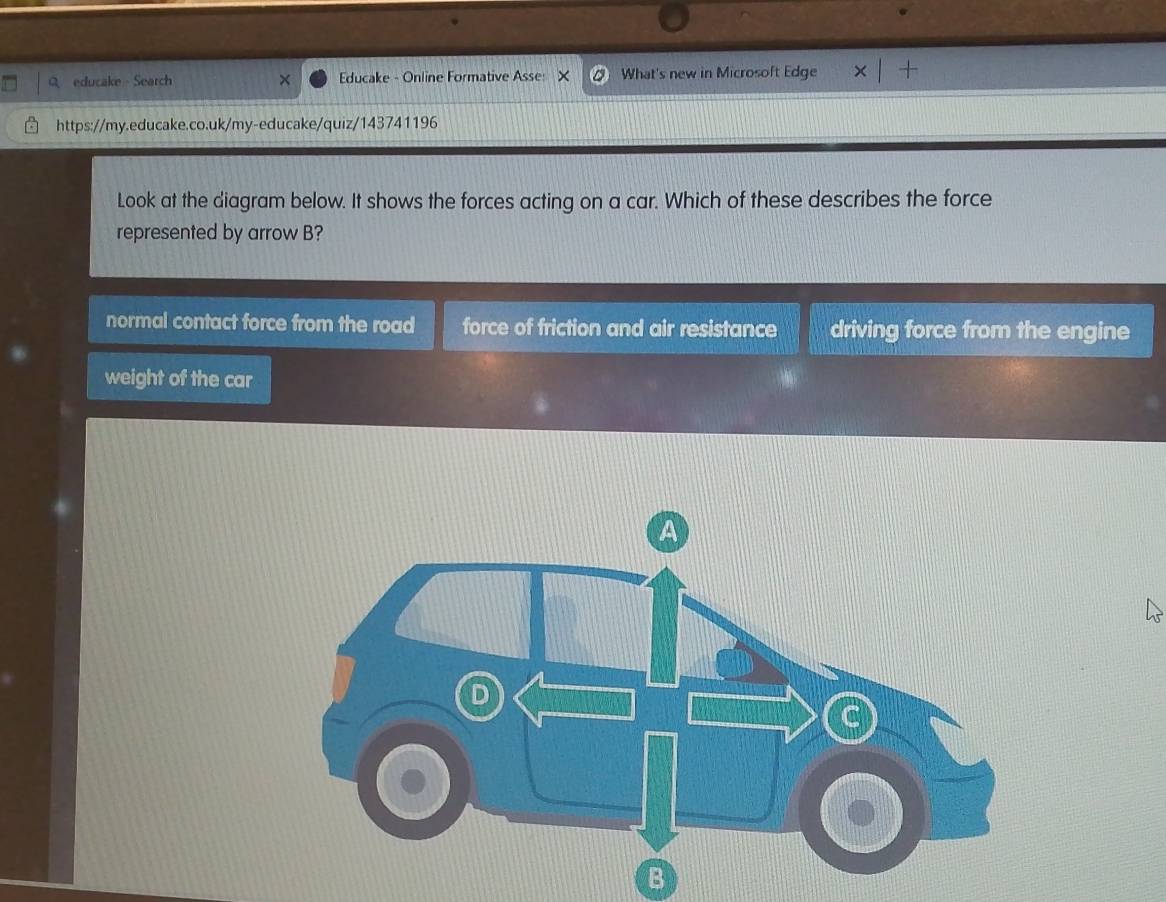 educake Search Educake - Online Formative Asse: × What's new in Microsoft Edge × +
https://my.educake.co.uk/my-educake/quiz/143741196
Look at the diagram below. It shows the forces acting on a car. Which of these describes the force
represented by arrow B?
normal contact force from the road force of friction and air resistance driving force from the engine
weight of the car