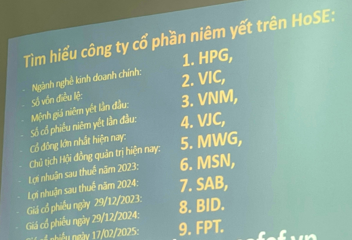 Tìm hiểu công ty cổ phần niêm yết trên HoSE: 
1. HPG, 
Ngành nghề kinh doanh chính: 
2. VIC, 
Số vốn điều lệ: 
Mệnh giá niêm yết lần đầu: 
3. VNM, 
Số cổ phiếu niêm yết lần đầu: 
4. VJC, 
Cổ đông lớn nhất hiện nay: 
Chủ tịch Hội đồng quản trị hiện nay: 5. MWG, 
Lợi nhuận sau thuế năm 2023 : 6. MSN, 
Lợi nhuận sau thuế năm 2024 : 
7. SAB, 
Giá cổ phiếu ngày 29/12/2023 : 
8. BID. 
Giá cổ phiếu ngày 29/12/2024 : 
hi u gày 17/02/2025: 9. FPT.