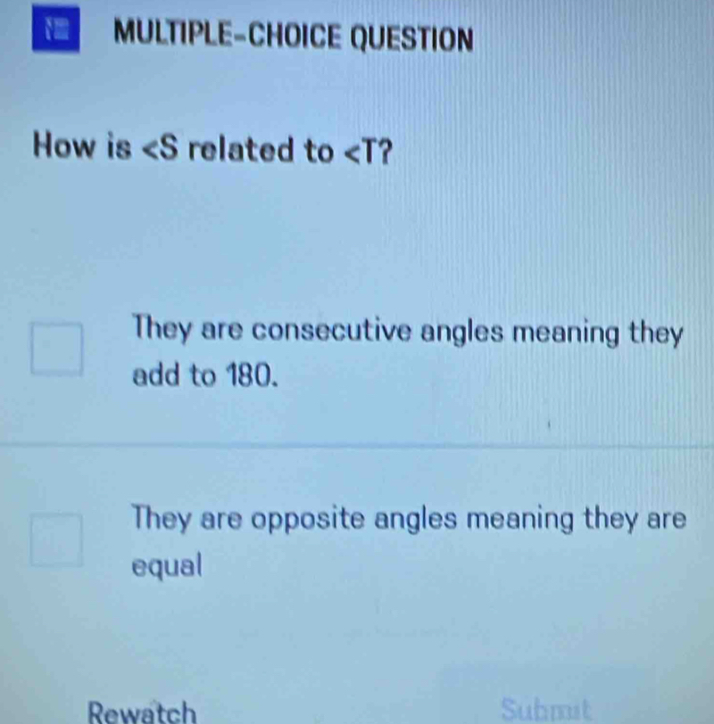 MULTIPLE-CHOICE QUESTION
How is related to ?
They are consecutive angles meaning they
add to 180.
They are opposite angles meaning they are
equal
Rewatch Submit