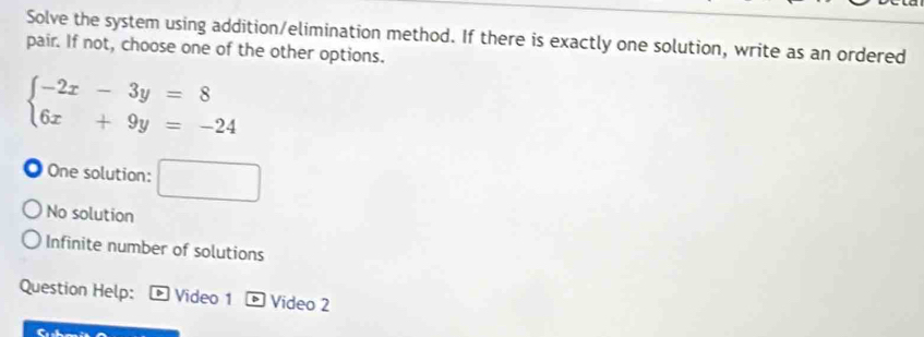 Solve the system using addition/elimination method. If there is exactly one solution, write as an ordered
pair. If not, choose one of the other options.
beginarrayl -2x-3y=8 6x+9y=-24endarray.
One solution: □
No solution
Infinite number of solutions
Question Help: Video 1 D Video 2
a