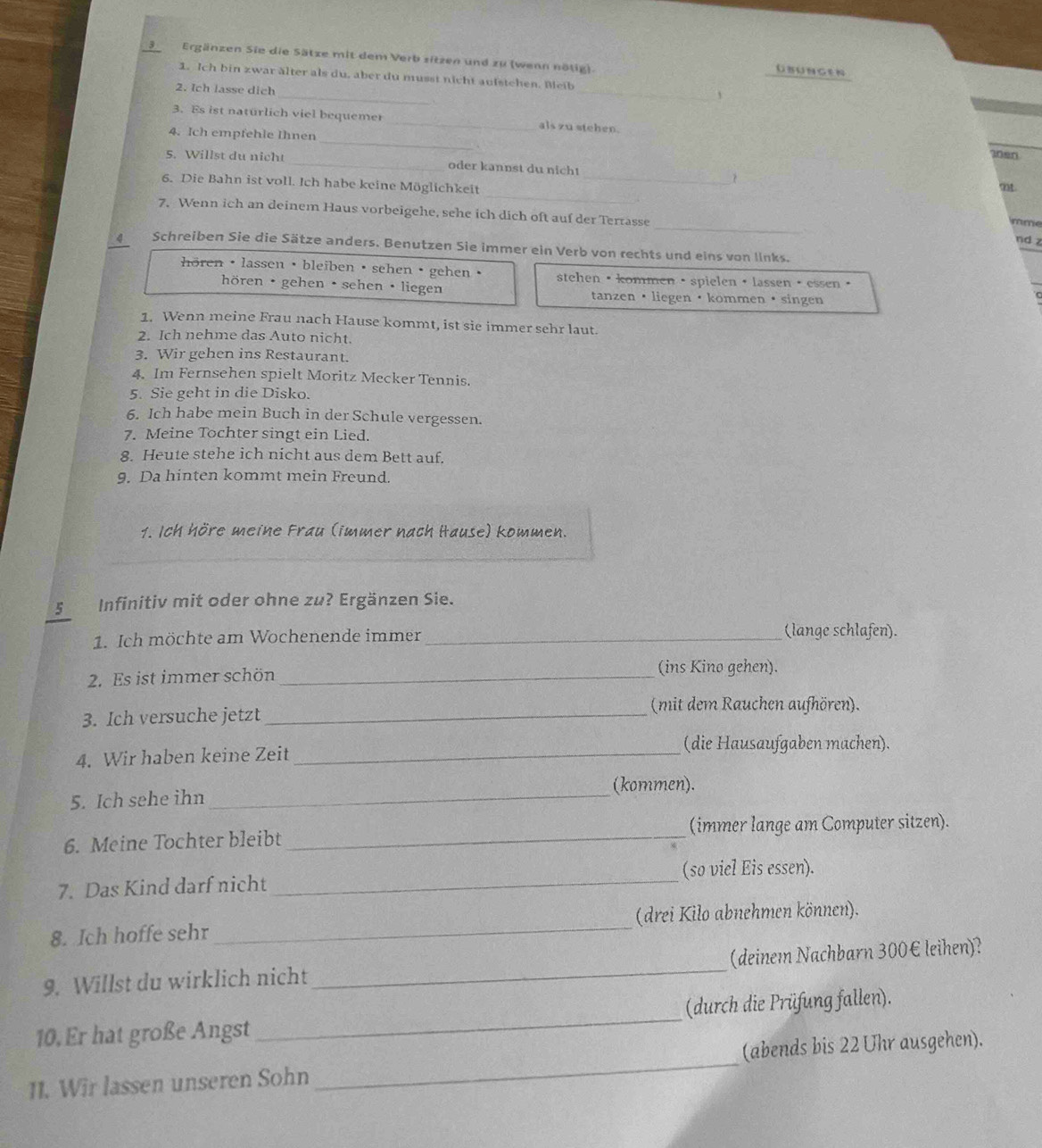 Ergänzen Sie die Sätze mit dem Verb sitzen und zu (wenn nötig)
UsUngeN
_
_
1. Ich bin zwar älter als du, aber du musst nicht aufstchen. Beib
2. Ich lasse dich
3. Es ist naturlich viel bequemer _als zu stehen.
_
4. Ich empfehle Ihnen
I0en
5. Willst du nicht _oder kannst du nicht
?
_
6. Die Bahn ist voll. Ich habe keine Möglichkeit_
mt.
_
7. Wenn ich an deinem Haus vorbeigehe, sehe ich dich oft auf der Terrasse
mme
nd z
4 Schreiben Sie die Sätze anders. Benutzen Sie immer ein Verb von rechts und eins von links.
hören ·lassen ·bleiben ·sehen ·gehen · stehen ·kommen ·spielen ·lassen ·essen ·
hören ·  gehen · sehen · liegen tanzen ·liegen ·kommen·singen
1. Wenn meine Frau nach Hause kommt, ist sie immer sehr laut.
2. Ich nehme das Auto nicht.
3. Wir gehen ins Restaurant.
4. Im Fernsehen spielt Moritz Mecker Tennis.
5. Sie geht in die Disko.
6. Ich habe mein Buch in der Schule vergessen.
7. Meine Tochter singt ein Lied.
8. Heute stehe ich nicht aus dem Bett auf.
9. Da hinten kommt mein Freund.
1. Ich höre meine Frau (immer nach Hause) kommen.
5 Infinitiv mit oder ohne zu? Ergänzen Sie.
1. Ich möchte am Wochenende immer_
(lange schlafen).
2. Es ist immer schön_
(ins Kino gehen).
(mit dem Rauchen aufhören).
3. Ich versuche jetzt_
(die Hausaufgaben machen).
4. Wir haben keine Zeit_
5. Ich sehe ihn _(kommen).
6. Meine Tochter bleibt _(immer lange am Computer sitzen).
(so viel Eis essen).
7. Das Kind darf nicht
_
8. Ich hoffe sehr _(drei Kilo abnehmen können).
9. Willst du wirklich nicht _(deinem Nachbarn 300€ leihen)?
10. Er hat große Angst _(durch die Prüfung fallen).
11. Wir lassen unseren Sohn _(abends bis 22 Uhr ausgehen).