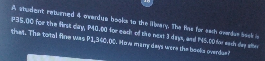 A student returned 4 overdue books to the library. The fine for each overdue book is
P35.00 for the first day, P40.00 for each of the next 3 days, and P45.00 for each day after 
that. The total fine was P1,340.00. How many days were the books overdue?