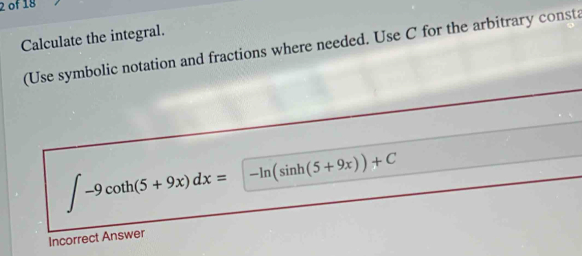 of 18 
Calculate the integral. 
(Use symbolic notation and fractions where needed. Use C for the arbitrary consta
∈t -9cot h(5+9x)dx=-ln (sin h(5+9x))+C
Incorrect Answer