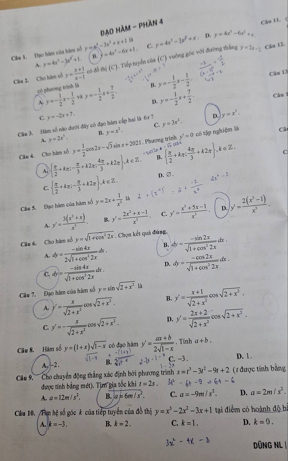 đẠO HÀM - PHần 4
Câu 11 (
y=2x-2 Câu 12.
Câu 1. Đạo hàm của hàm số y=x^4-3x^2+x+11a y=4x^3-6x+1. C. y=4x^3-3x^y+x D. y=4x^3-6x^2+x.
A. y=4x^3-3x^2+1 B.
Câu 2. Cho hàm số y= (x+1)/x-1  có đồ thị (C). Tiếp tuyến của (C) vuông góc với đường thắng
có phương trình là
B. y=- 1/2 x- 1/2 . Câu 13
A. y=- 1/2 x- 1/2  yà y=- 1/2 x+ 7/2 . y=- 1/2 x+ 7/2 .
Câu 1
D.
C. y=-2x+7.
Câu 3. Hàm số nào dưới đây có đạo hàm cấp hai là 6x y=3x^2.
D. y=x^3.
A. y=2x^3. B. y=x^2. C.
Câu 4. Cho hàm số y= 1/2 cos 2x-sqrt(3)sin x+2021. Phương trình y'=0 có tập nghiệm là
Câ
-sin2x4
A   π /2 +kπ ;- π /3 +k2π ; 4π /3 +k2π  ,k∈ Z. B.   π /2 +kπ ; 4π /3 +k2π  ,k∈ Z.
C
  π /2 +kπ ;- π /3 +k2π  ,k∈ Z.
D.∅.
C.
Câu 5. Đạo hàm của hàm số y=2x+ 1/x^2  là
D.
A. y'= (3(x^2+x))/x^3 . B. y'= (2x^2+x-1)/x^3 . C. y'= (x^3+5x-1)/x^3  y'= (2(x^3-1))/x^3 .
Câu 6. Cho hàm số y=sqrt(1+cos^22x). Chọn kết quả đúng,
A. dy= (-sin 4x)/2sqrt(1+cos^22x) dx.
B. dy= (-sin 2x)/sqrt(1+cos^22x) dx.
C.dy= (-sin 4x)/sqrt(1+cos^22x) dx.
D. dy= (-cos 2x)/sqrt(1+cos^22x) dx.
Câu 7. Đạo hàm của hàm số y=sin sqrt(2+x^2)1a
A. y'= x/sqrt(2+x^2) cos sqrt(2+x^2).
B. y'= (x+1)/sqrt(2+x^2) cos sqrt(2+x^2).
C. y'=- x/sqrt(2+x^2) cos sqrt(2+x^2).
D. y'= (2x+2)/sqrt(2+x^2) cos sqrt(2+x^2).
Câu 8. Hàm số y=(1+x)sqrt(1-x) có đạo hàm y'= (ax+b)/2sqrt(1-x) . Tính a+b.
A. -2 .
B. 32 C. −3 . D. 1 .
Câu 9.  Cho chuyển động thẳng xác định bởi phương trình s=t^3-3t^2-9t+2 (1 được tính bằng
được tính bằng mét). Tìm gia tốc khi t=2s.
A. a=12m/s^2. B. a=6m/s^2. C. a=-9m/s^2. D. a=2m/s^2.
Câu 10. /Tim hệ số góc k của tiếp tuyến của đồ thị y=x^3-2x^2-3x+1 tại điểm có hoành độ bà
A. k=-3. B. k=2. C. k=1. D. k=0.
DÜNG NL |