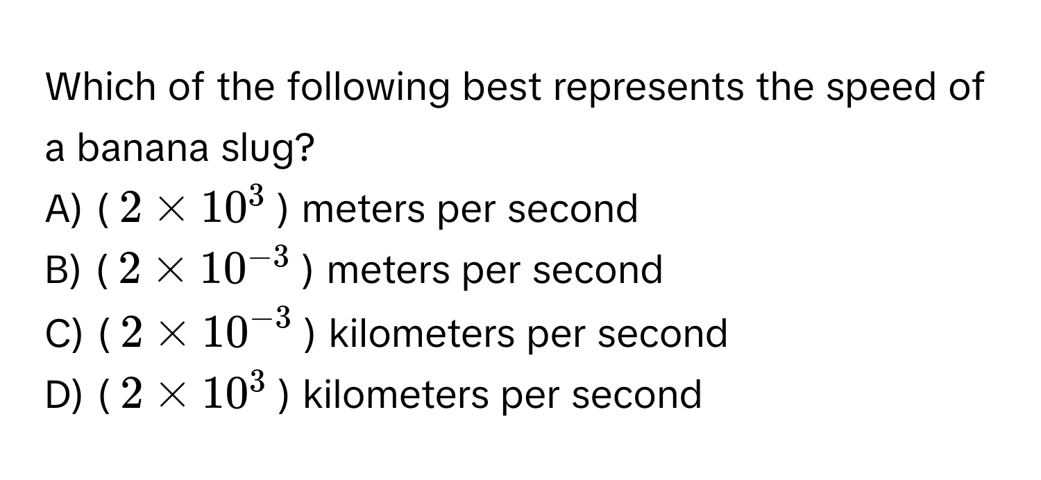 Which of the following best represents the speed of a banana slug?

A) ($2 * 10^(3$) meters per second
B) ($2 * 10^-3)$) meters per second
C) ($2 * 10^(-3)$) kilometers per second
D) ($2 * 10^3$) kilometers per second