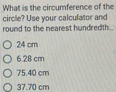 What is the circumference of the
circle? Use your calculator and
round to the nearest hundredth._
24 cm
6.28 cm
75.40 cm
37.70 cm