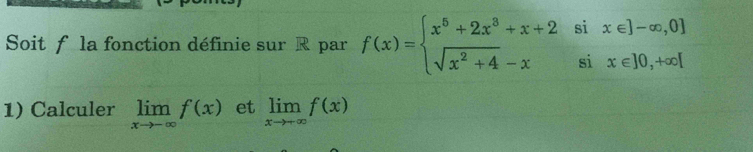 Soit f la fonction définie sur R par f(x)=beginarrayl x^6+2x^3+x+2six∈ ]-∈fty ,0  sqrt(x^2+4)-xsix∈ ]0,+∈fty [endarray.
1) Calculer limlimits _xto -∈fty f(x) et limlimits _xto +∈fty f(x)