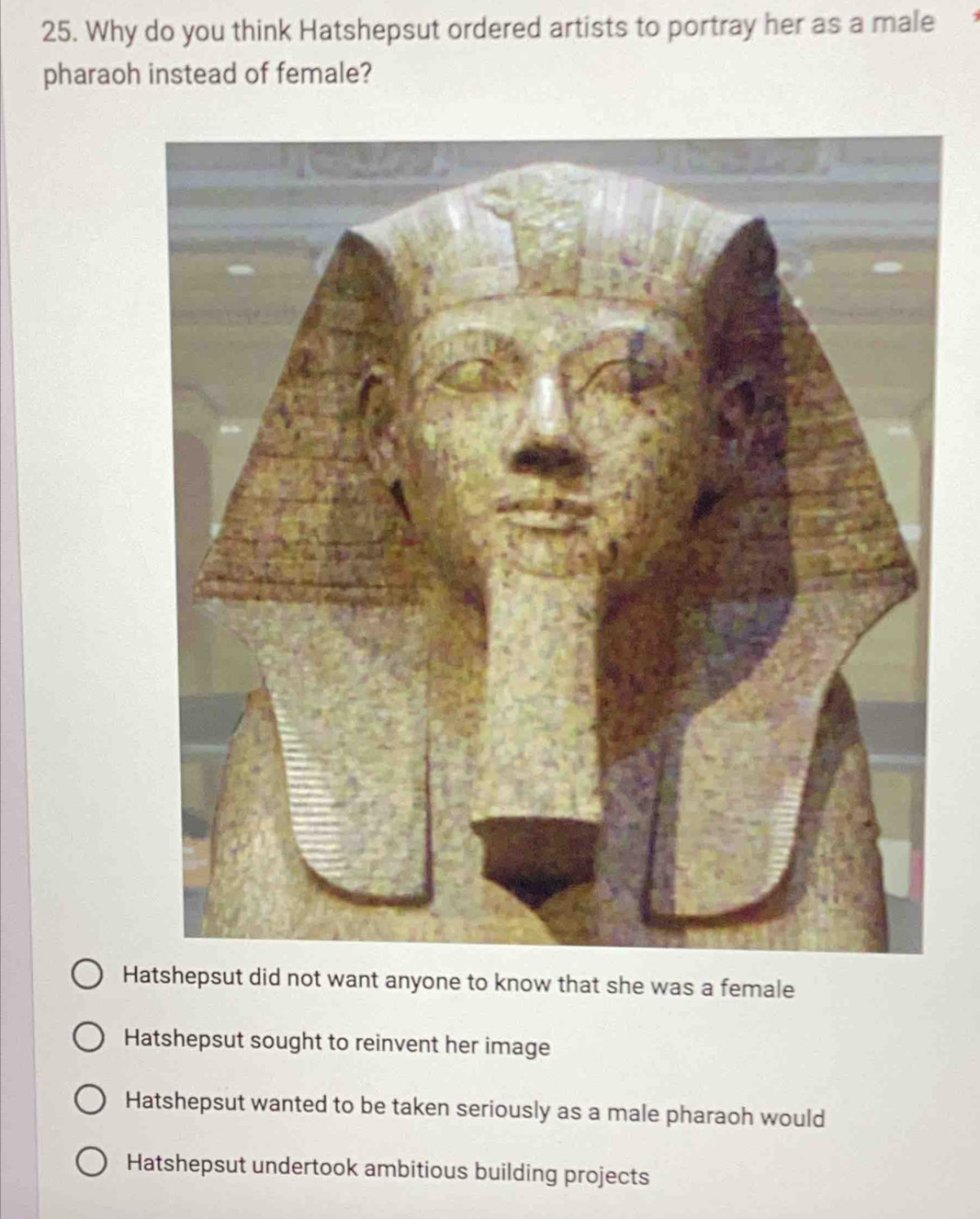 Why do you think Hatshepsut ordered artists to portray her as a male
pharaoh instead of female?
Hatshepsut did not want anyone to know that she was a female
Hatshepsut sought to reinvent her image
Hatshepsut wanted to be taken seriously as a male pharaoh would
Hatshepsut undertook ambitious building projects