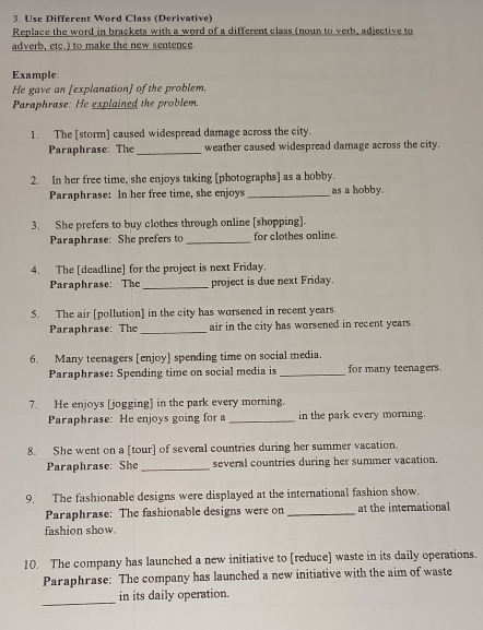 Use Different Word Class (Derivative) 
Replace the word in brackets with a word of a different class (noun to verb, adjective to 
adverb, etc.) to make the new sentence. 
Example: 
He gave an [explanation] of the problem. 
Paraphrase: He explained the problem. 
1. The [storm] caused widespread damage across the city. 
Paraphrase: The_ weather caused widespread damage across the city. 
2. In her free time, she enjoys taking [photographs] as a hobby. 
Paraphrase: In her free time, she enjoys _as a hobby. 
3. She prefers to buy clothes through online [shopping]. 
Paraphrase: She prefers to _for clothes online. 
4. The [deadline] for the project is next Friday. 
Paraphrase: The _project is due next Friday. 
5. The air [pollution] in the city has worsened in recent years. 
Paraphrase: The _air in the city has worsened in recent years. 
6. Many teenagers [enjoy] spending time on social media. 
Paraphrase: Spending time on social media is_ for many teenagers 
7. He enjoys [jogging] in the park every morning. 
Paraphrase: He enjoys going for a _in the park every morning. 
8. She went on a [tour] of several countries during her summer vacation. 
Paraphrase: She _several countries during her summer vacation. 
9. The fashionable designs were displayed at the international fashion show. 
Paraphrase: The fashionable designs were on _at the international 
fashion show. 
10. The company has launched a new initiative to [reduce] waste in its daily operations. 
Paraphrase: The company has launched a new initiative with the aim of waste 
_ 
in its daily operation.