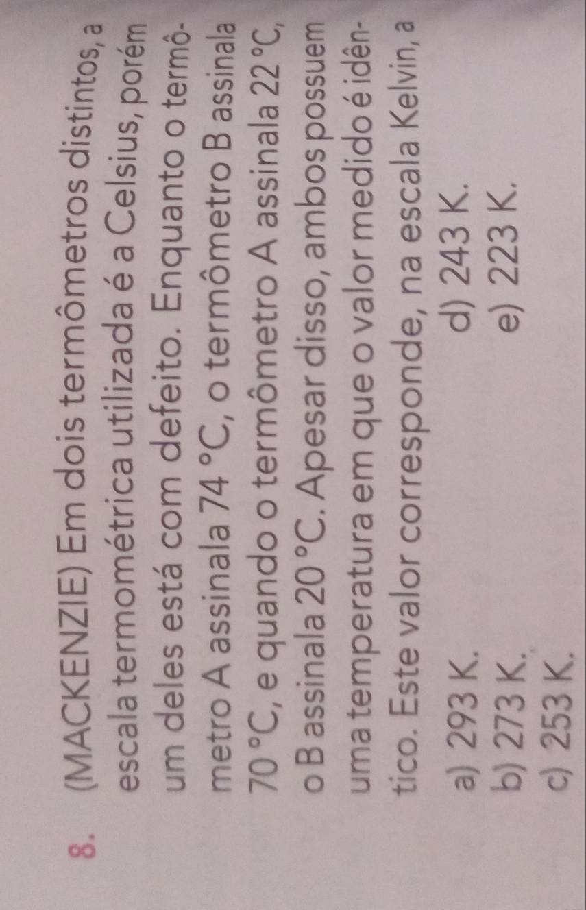 (MACKENZIE) Em dois termômetros distintos, a
escala termométrica utilizada é a Celsius, porém
um deles está com defeito. Enquanto o termô-
metro A assinala 74°C , o termômetro B assinala
70°C , e quando o termômetro A assinala 22°C, 
o B assinala 20°C. Apesar disso, ambos possuem
uma temperatura em que o valor medido é idên-
tico. Este valor corresponde, na escala Kelvin, a
a) 293 K. d) 243 K.
b) 273 K. e) 223 K.
c) 253 K.