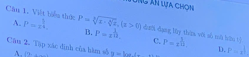 Ông Ân lựa ChON
A. P=x^(frac 5)4. 
Câu 1. Viết biểu thức P=sqrt[3](x· sqrt [4]x), (x>0) dưới dạng lũy thừa với số mũ hữu tỷ
B. P=x^(frac 1)12.
C. P=x^(frac 5)12. D. P=x^(frac 1)7. 
Câu 2. Tập xác định của hàm số y=log
A. (2