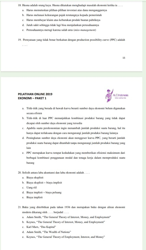 Husna adalah orang kaya. Husna dikatakan menghadapi masalah ekonomi ketika ia . . . .
a. Harus memutuskan pilihan-pilihan investasi atas dana menganggurnya
b. Harus mełunasi kekurangan pajak terutangnya kepada pemerintah
c. Harus membayar klaim atas keburukan produk buatan pabriknya
d. Jatuh sakit sehingga tidak lagi bisa menjalankan perusahaannya
e. Perusahaannya merugi karena salah urus (miss-management)
19. Pernyataan yang tidak benar berkaitan dengan production possibility curve (PPC) adalah
15
PELATIHAN ONLINE 2019 ALC Indonesia
EKONOMI - PAKET 1 Atha L aat e 1  
a. Titik-titik yang berada di bawah kurva berarti sumber daya ekonomi belum digunakan
secara efisien
b. Titik-titik di luar PPC menunjukkan kombinasi produksi barang yang tidak dapat
dicapai oleh sumber daya ekonomi yang tersedia
c. Apabila suatu perekonomian ingin menambah jumlah produksi suatu barang, hal itu
hanya dapat terlaksana dengan cara mengurangi jumlah produksi barang lainnya
d. Peningkatan sumber daya ekonomi akan menggeser kurva PPC, yang berarti jumlah
produksi suatu barang dapat ditambah tanpa mengurangi jumlah produksi barang yang
lain
e. PPC merupakan kurva tempat kedudukan yang memberikan efisiensi maksimum dari
berbagai kombinasi penggunaan modal dan tenaga kerja dalam memproduksi suatu
barang
20. Selisih antara laba akuntansi dan laba ekonomi adalah . . . .
a. Biaya eksplisit
b. Biaya eksplisit + biaya implisit
c. Uang riil
d. Biaya implisit + biaya peluang
e. Biaya implisit
21. Buku yang diterbitkan pada tahun 1936 dan merupakan buku dengan aliran ekonomi
modern dikarang oleh . . . . berjudul . . . .
a. Adam Smith, “The General Theory of Interest, Money, and Employment”
b. Keynes, “The General Theory of Interest, Money, and Employment”
c. Karl Marx, “Das Kapital”
d. Adam Smith, “The Wealth of Nations”
e. Keynes, ''The General Theory of Employment, Interest, and Money''