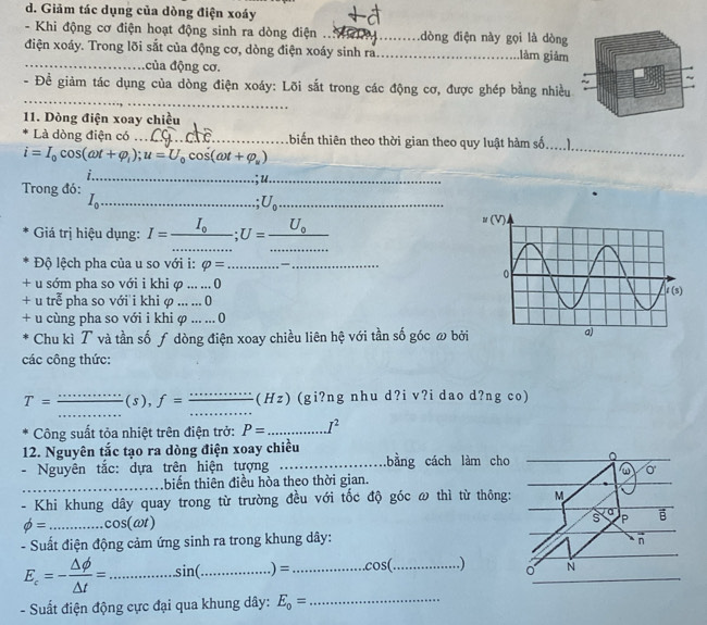 Giảm tác dụng của dòng điện xoáy
- Khi động cơ điện hoạt động sinh ra dòng điện ___dòng điện này gọi là dòng
điện xoáy. Trong lõi sắt của động cơ, dòng điện xoáy sinh ra_ làm giảm
_của động cơ.
_
- Đề giảm tác dụng của dòng điện xoáy: Lõi sắt trong các động cơ, được ghép bằng nhiều
11. Dòng điện xoay chiều
Là dòng điện có _thiến thiên theo thời gian theo quy luật hàm số,_
i=I_0cos (omega t+varphi _l);u=U_0cos (omega t+varphi _u)
_
Trong đó:
_
_ I_0
_ U_0
Giá trị hiệu dụng: I=frac I_0............;U=frac U_0...... ____
Độ lệch pha của u so với i: varphi = __
+ u sớm pha so với i khi φ ... ... 0
+ u trễ pha so với i khi φ ... ... 0
+ u cùng pha so với i khi φ ... ... 0
Chu kì T và tần số ƒ dòng điện xoay chiều liên hệ với tần số góc ω bởi
các công thức:
_
_
T= _(s), f= _(Hz) (gi?ng nhu d?i v?i dao d?ng co)
Công suất tỏa nhiệt trên điện trở: P= _ I^2
12. Nguyên tắc tạo ra dòng điện xoay chiều
- Nguyên tắc: dựa trên hiện tượng _bằng cách làm 
_biển thiên điều hòa theo thời gian.
- Khi khung dây quay trong từ trường đều với tốc độ góc ω thì từ thô
phi = _ cos (omega t)
- Suất điện động cảm ứng sinh ra trong khung dây:
E_c=- △ phi /△ t = _ sin ( _.) = _ cos (_ 
- Suất điện động cực đại qua khung dây: E_0= _