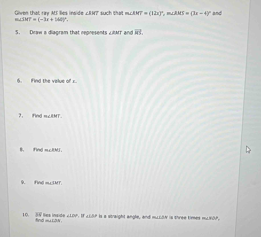 Given that ray MS lies inside ∠ RMT such that m∠ RMT=(12x)^circ , m∠ RMS=(3x-4)^circ  and
m∠ SMT=(-3x+160)^circ . 
5. Draw a diagram that represents ∠ RMT and vector MS. 
6. Find the value of x. 
7. Find m∠ RMT. 
8. Find m∠ RMS. 
9. Find m∠ SMT. 
10. vector DN lies inside ∠ LDP. If ∠ LDP is a straight angle, and m∠ LDN is three times m∠ NDP, 
find m∠ LDN.