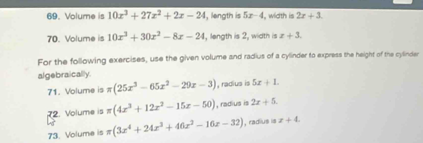 Volume is 10x^3+27x^2+2x-24 , length is 5x-4 , width is 2x+3. 
70. Volume is 10x^3+30x^2-8x-24 , length is 2, width is x+3. 
For the following exercises, use the given volume and radius of a cylinder to express the height of the cylinder 
algebraically. 
71. Volume is π (25x^3-65x^2-29x-3) , radius is 5x+1. 
2. Volume is π (4x^3+12x^2-15x-50) , radius is 2x+5. 
73. Volume is π (3x^4+24x^3+46x^2-16x-32) , radius is x+4.