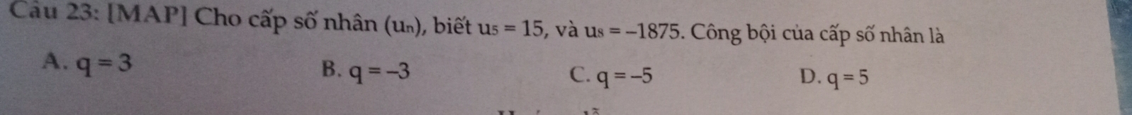 Cầu 23: [MAP] Cho cấp số nhân (u₀), biết u_5=15 , và u_8=-1875. Công bội của cấp số nhân là
A. q=3 B. q=-3 q=-5
C.
D. q=5