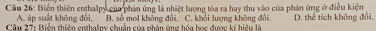 Biến thiên enthalpy của phản ứng là nhiệt lượng tỏa ra hay thu vào của phản ứng ở điều kiện
A. áp suất không đổi. B. số mol không đổi. C. khối lượng không đổi. D. thể tích không đổi.
Câu 27: Biến thiên enthalpy chuần của phản ứng hóa học được kí hiêu là