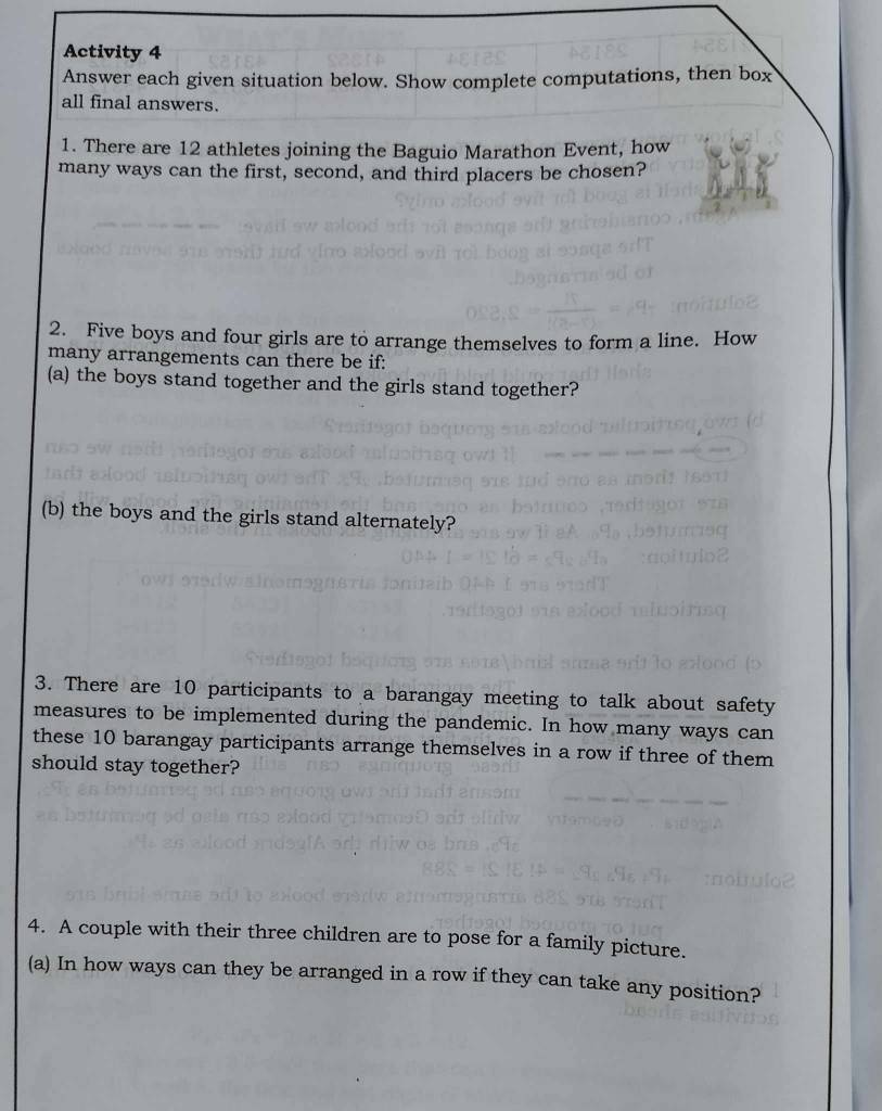 Activity 4 
Answer each given situation below. Show complete computations, then box 
all final answers. 
1. There are 12 athletes joining the Baguio Marathon Event, how 
many ways can the first, second, and third placers be chosen? 
2. Five boys and four girls are to arrange themselves to form a line. How 
many arrangements can there be if: 
(a) the boys stand together and the girls stand together? 
(b) the boys and the girls stand alternately? 
3. There are 10 participants to a barangay meeting to talk about safety 
measures to be implemented during the pandemic. In how many ways can 
these 10 barangay participants arrange themselves in a row if three of them 
should stay together? 
4. A couple with their three children are to pose for a family picture. 
(a) In how ways can they be arranged in a row if they can take any position?