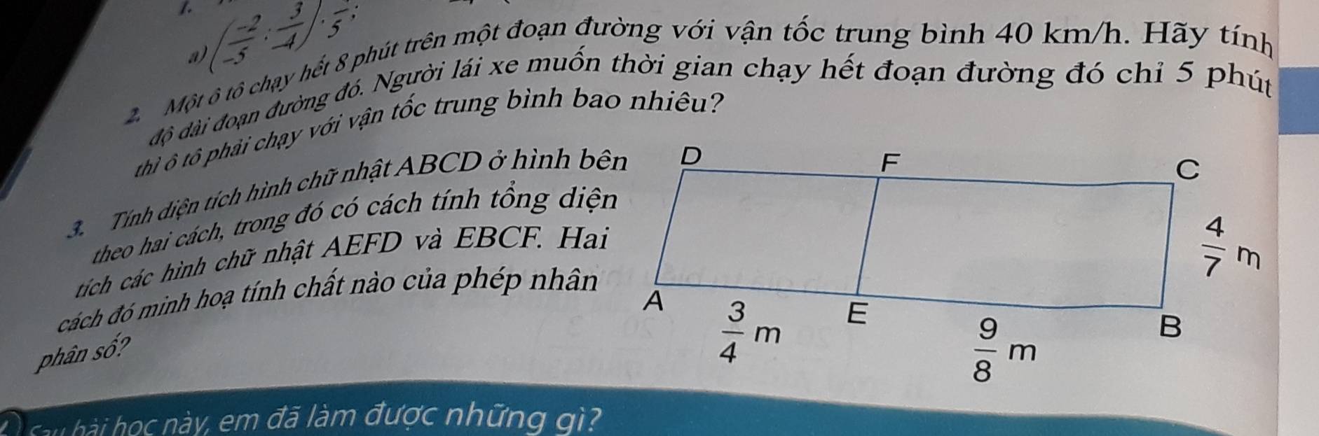 (- (-2)/5 : 3/4 · · 5-
a
2.Một ô tô chạy hết 8 phút trên một đoạn đường với vận tốc trung bình 40 km/h. Hãy tính
độ dài đoạn đường đó. Người lái xe muốn thời gian chạy hết đoạn đường đó chỉ 5 phút
thì ô tô phải chạy với vận tốc trung bình bao nhiêu?
3. Tính diện tích hình chữ nhật ABCD ở hình bên
theo hai cách, trong đó có cách tính tổng diện
tích các hình chữ nhật AEFD và EBCF. Hai
cách đó minh hoạ tính chất nào của phép nhân
phân số?
au hài học này, em đã làm được những gì?