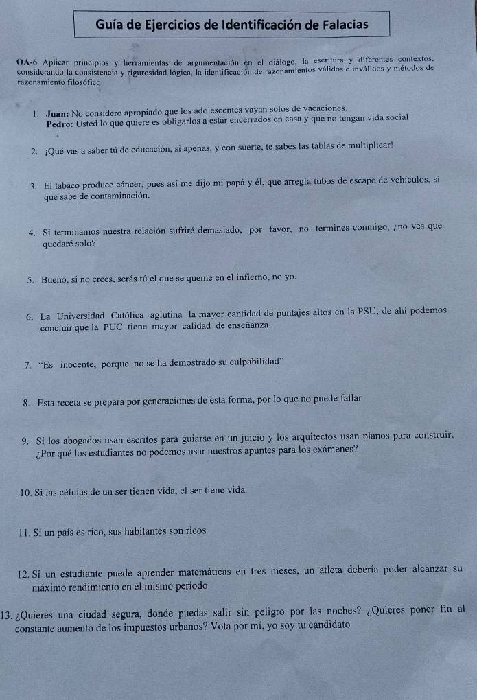 Guía de Ejercicios de Identificación de Falacias
OA-6 Aplicar principios y herramientas de argumentación en el diálogo, la escritura y diferentes contextos.
considerando la consistencia y rigurosidad lógica, la identificación de razonamientos válidos e inválidos y métodos de
razonamiento filosófico
1. Juan: No considero apropiado que los adolescentes vayan solos de vacaciones.
Pedro: Usted lo que quiere es obligarlos a estar encerrados en casa y que no tengan vida social
2. ¡Qué vas a saber tú de educación, si apenas, y con suerte, te sabes las tablas de multiplicar!
3. El tabaco produce cáncer, pues así me dijo mi papá y él, que arregla tubos de escape de vehículos, sí
que sabe de contaminación.
4. Si terminamos nuestra relación sufriré demasiado, por favor, no termines conmigo, ¿no ves que
quedaré solo?
5. Bueno, si no crees, serás tú el que se queme en el infierno, no yo.
6. La Universidad Católica aglutina la mayor cantidad de puntajes altos en la PSU, de ahí podemos
concluir que la PUC tiene mayor calidad de enseñanza.
7. “Es inocente, porque no se ha demostrado su culpabilidad”
8. Esta receta se prepara por generaciones de esta forma, por lo que no puede fallar
9. Si los abogados usan escritos para guiarse en un juicio y los arquitectos usan planos para construir.
¿Por qué los estudiantes no podemos usar nuestros apuntes para los exámenes?
10. Si las células de un ser tienen vida, el ser tiene vida
11. Si un país es rico, sus habitantes son ricos
12. Si un estudiante puede aprender matemáticas en tres meses, un atleta debería poder alcanzar su
máximo rendimiento en el mismo período
13.¿Quieres una ciudad segura, donde puedas salir sin peligro por las noches? ¿Quieres poner fin al
constante aumento de los impuestos urbanos? Vota por mí, yo soy tu candidato