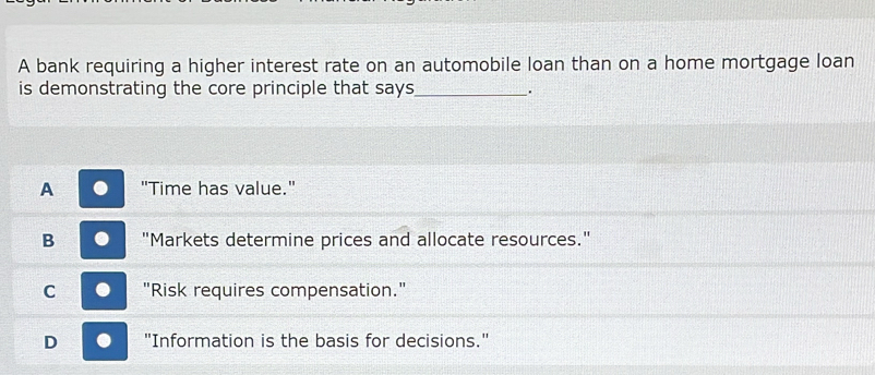 A bank requiring a higher interest rate on an automobile loan than on a home mortgage loan
is demonstrating the core principle that says_ .
A "Time has value."
B "Markets determine prices and allocate resources."
C . "Risk requires compensation."
D . "Information is the basis for decisions."