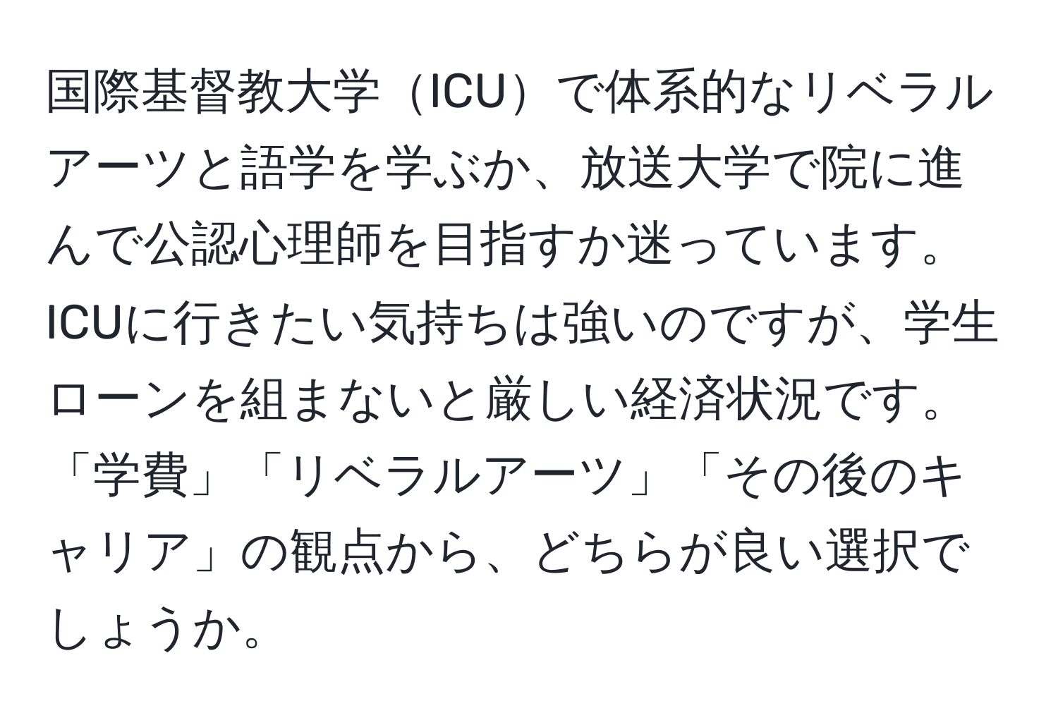 国際基督教大学ICUで体系的なリベラルアーツと語学を学ぶか、放送大学で院に進んで公認心理師を目指すか迷っています。ICUに行きたい気持ちは強いのですが、学生ローンを組まないと厳しい経済状況です。「学費」「リベラルアーツ」「その後のキャリア」の観点から、どちらが良い選択でしょうか。