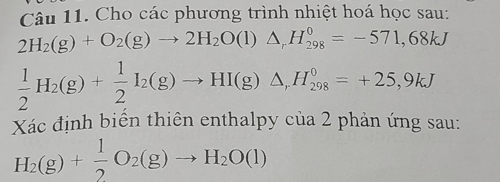 Cho các phương trình nhiệt hoá học sau:
2H_2(g)+O_2(g)to 2H_2O(l)△ _rH_(298)^0=-571,68kJ
 1/2 H_2(g)+ 1/2 I_2(g)to HI(g)△ , H_(298)^0=+25,9kJ
Xác định biển thiên enthalpy của 2 phản ứng sau:
H_2(g)+ 1/2 O_2(g)to H_2O(l)