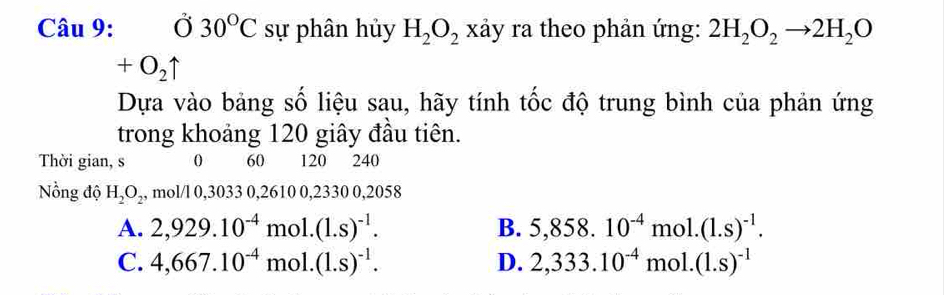 ( overline O 30°C sự phân hủy H_2O_2 xảy ra theo phản ứng: 2H_2O_2to 2H_2O

+O_2uparrow
Dựa vào bảng số liệu sau, hãy tính tốc độ trung bình của phản ứng
trong khoảng 120 giây đầu tiên.
Thời gian, s 0 60 120 240
Nồng độ H_2O_2 , mol/l 0,3033 0,2610 0,2330 0,2058
A. 2,929.10^(-4) m hol. (1.s)^-1. B. 5,858.10^(-4)mol.(1.s)^-1.
C. 4,667.10^(-4) mol. (1.s)^-1. D. 2,333.10^(-4)mol.(1.s)^-1