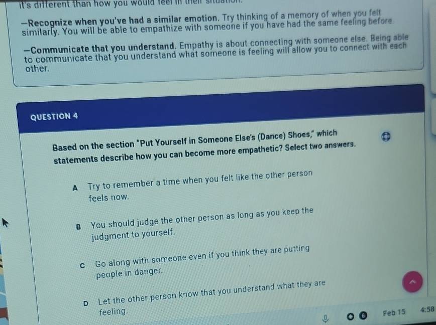 it's different than how you would feel in their siuatio .
—Recognize when you've had a similar emotion. Try thinking of a memory of when you felt
similarly. You will be able to empathize with someone if you have had the same feeling before
—Communicate that you understand. Empathy is about connecting with someone else. Being able
to communicate that you understand what someone is feeling will allow you to connect with each
other.
QUESTION 4
Based on the section “Put Yourself in Someone Else's (Dance) Shoes,” which
statements describe how you can become more empathetic? Select two answers.
A Try to remember a time when you felt like the other person
feels now.
B You should judge the other person as long as you keep the
judgment to yourself.
c Go along with someone even if you think they are putting
people in danger.
D Let the other person know that you understand what they are
feeling.
Feb 15 4:58