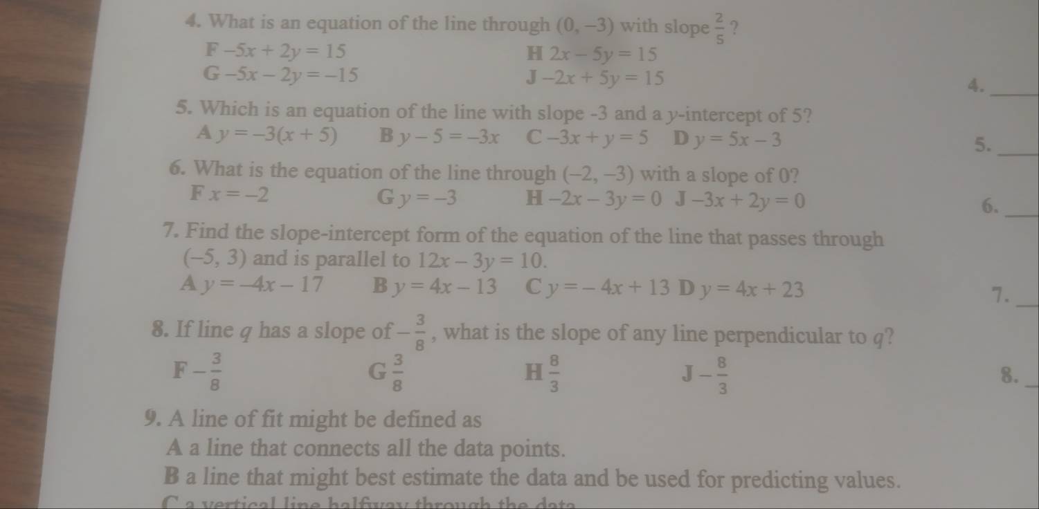 What is an equation of the line through (0,-3) with slope  2/5  ?
F-5x+2y=15
H 2x-5y=15
G-5x-2y=-15
J-2x+5y=15
4._
5. Which is an equation of the line with slope -3 and a y-intercept of 5?
A y=-3(x+5) B y-5=-3x C -3x+y=5 D y=5x-3 5._
6. What is the equation of the line through (-2,-3) with a slope of 0?
F x=-2
G y=-3 H -2x-3y=0 J-3x+2y=0 6._
7. Find the slope-intercept form of the equation of the line that passes through
(-5,3) and is parallel to 12x-3y=10.
A y=-4x-17 B y=4x-13 C y=-4x+13 D y=4x+23
7._
8. If line q has a slope of - 3/8  , what is the slope of any line perpendicular to q?
F - 3/8 
G  3/8 
H  8/3 
J- 8/3 
8._
9. A line of fit might be defined as
A a line that connects all the data points.
B a line that might best estimate the data and be used for predicting values.
a ve r t i c a l li e h e fve y th o u g h the d e t e