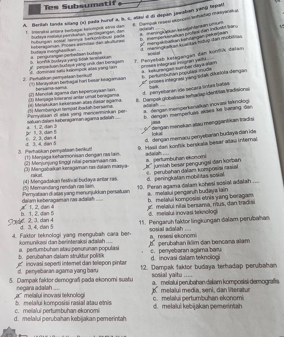 Tes Subsumatif
14.
A. Berilah tanda silang (x) pada huruf a, b, c, atau d di depan jawaban yang tepat!
1. Interaksi antara berbagai kelompok etnis dan 6. Dampak resesi ekonomi terhadap masyarakat
a.meningkatkan kesejahteraan umum
b. memperkenalkan profesi dan industri baru
budaya melalui pernikahan, perdagangan, dan adalah ....
15
mengakibatkan kehilangan pekerjaan
hubungan sosial lainnya berkontribusi pada
d. meningkatkan kualitas hidup dan mobilitas
keberagaman. Proses asimilasi dan akulturasi
budaya menghasilkan ... .
a. pengurangan perbedaan budaya
b. konflik budaya yang tidak terelakkan sosial
perpaduan budaya yang unik dan beragam 7. Penyebab ketegangan dan konflik dalam
d. dominasi satu kelompok atas yang lain proses integrasi imigran yaitu.....
a. kekurangan sumber daya alam
b. pertumbuhan populasi muda
proses integrasi yang tidak dikelola dengan
2. Perhatikan pernyataan berikut!
(1) Merayakan berbagai hari besar keagamaan
d. penyebaran ide secara lintas batas
bersama-sama.
(2) Menolak agama dan kepercayaan lain. baik
(4) Melakukan kekerasan atas dasar agama. 8. Dampak globalisasi terhadap identitas tradisional
(3) Menjaga toleransi antar umat beragama.
(5) Membangun tempat ibadah bersama. adalah ....
Pernyataan di atas yang mencerminkan per- a. dengan memperkenalkan inovasi teknologi
satuan dalam keberagaman agama adalah ..... b. dengan memperluas akses ke barang dan
c dengan menekan atau menggantikan tradisi
a. 1, 2, dan 3 jasa
b 1, 3, dan 5
d. dengan memacu penyebaran budaya dan ide
c. 2, 3, dan 4 lokal
d. 3, 4, dan 5
(1) Menjaga keharmonisan dengan ras lain. 9. Hasil dari konflik berskala besar atau internal
3. Perhatikan pernyataan berikut!
adalah ....
(2) Menjunjung tinggi nilai persamaan ras. a. pertumbuhan ekonomi
(3) Mengabaikan keragaman ras dalam masya- b. jumlah besar pengungsi dan korban
(4) Mengadakan festival budaya antar ras. c. perubahan dalam komposisi rasial
rakat.
d. peningkatan mobilitas sosial
(5) Memandang rendah ras lain.
Pernyataan di atas yang menunjukkan persatuan 10. Peran agama dalam kohesi sosial adalah ....
a. melalui pengaruh budaya lain
dalam keberagaman ras adalah .....
b. melalui komposisi etnis yang beragam
a. 1, 2, dan 4
melalui nilai bersama, ritus, dan tradisi
b. 1, 2, dan 5
.2, 3, dan 4 d. melalui inovasi teknologi
d. 3, 4, dan 5 11. Pengaruh faktor lingkungan dalam perubahan
sosial adalah ....
4. Faktor teknologi yang mengubah cara ber- a. resesi ekonomi
komunikasi dan berinteraksi adalah ....
a. pertumbuhan atau penurunan populasi b. perubahan iklim dan bencana alam
b. perubahan dalam struktur politik c. penyebaran agama baru
d. inovasi dalam teknologi
inovasi seperti internet dan telepon pintar 12. Dampak faktor budaya terhadap perubahan
d. penyebaran agama yang baru
sosial yaitu .....
5. Dampak faktor demografi pada ekonomi suatu a. melalui perubahan dalam komposisi demografis
negara adalah ....
b. melalui media, seni, dan literatur
a. melalui inovasi teknologi
c. melalui pertumbuhan ekonomi
b. melalui komposisi rasial atau etnis
d. melalui kebijakan pemerintah
c. melalui pertumbuhan ekonomi
d. melalui perubahan kebijakan pemerintah