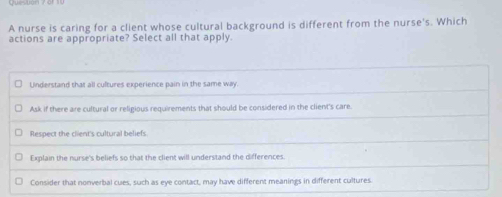 A nurse is caring for a client whose cultural background is different from the nurse's. Which
actions are appropriate? Select all that apply.
Understand that all cultures experience pain in the same way.
Ask if there are cultural or religious requirements that should be considered in the client's care.
Respect the client's cultural beliefs
Explain the nurse's beliefs so that the client will understand the differences.
Consider that nonverbal cues, such as eye contact, may have different meanings in different cultures.