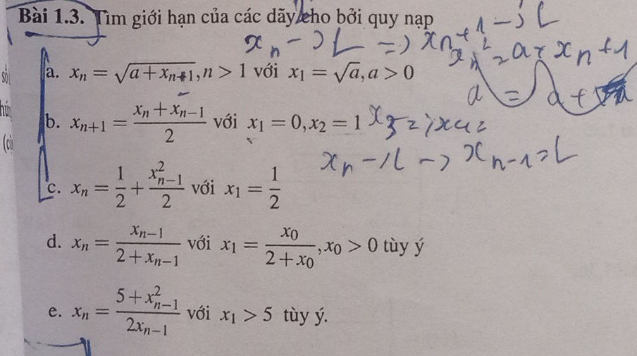 Tìm giới hạn của các dãy cho bởi quy nạp 
a. x_n=sqrt(a+x_n+1), n>1 với x_1=sqrt(a), a>0
b. x_n+1=frac x_n+x_n-12 với x_1=0, x_2=1
(củ 
c. x_n= 1/2 +frac (x_n-1)^22 với x_1= 1/2 
d. x_n=frac x_n-12+x_n-1 với x_1=frac x_02+x_0, x_0>0 tùy ý 
e. x_n=frac (5+x_n-1)^22x_n-1 với x_1>5 tùy ý.