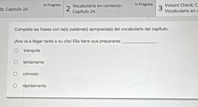 In Progress Vocabulario en contexto: In Progress 3 Instant Check: C
ds: Capítulo 2A 2 Capítulo 2A Vocabulario en 
Completa las frases con la(s) palabra(s) apropiada(s) del vocabulario del capítulo.
¡Ana va a Ilegar tarde a su cita! Ella tiene que prepararse _:
tranquila
lentamente
cómodo
rápidamente