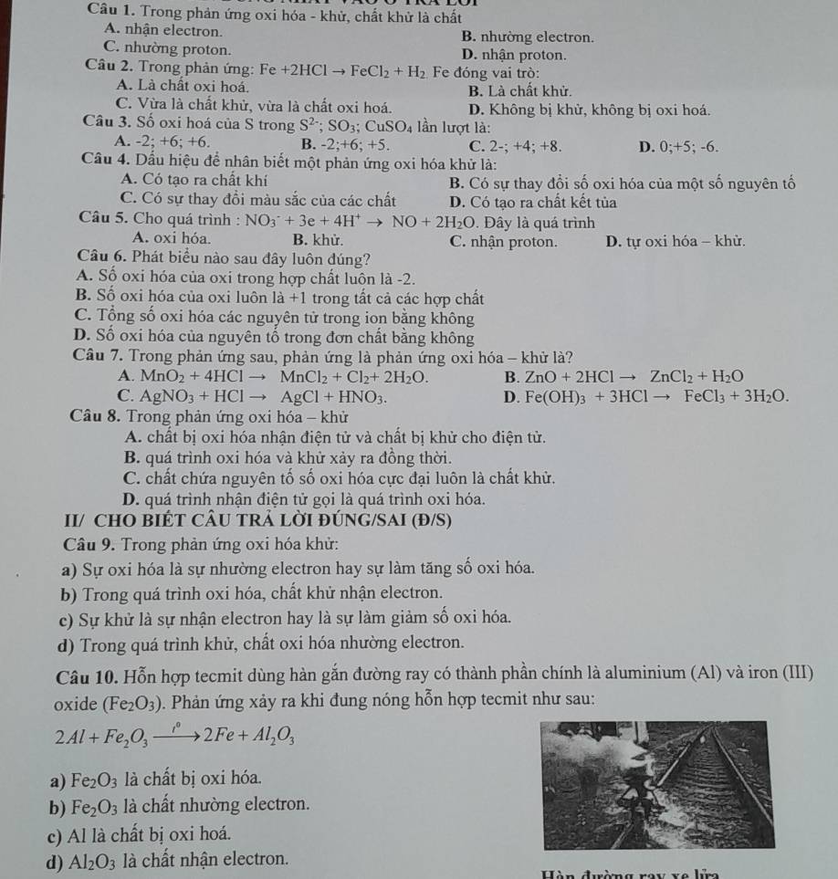 Trong phản ứng oxi hóa - khử, chất khử là chất
A. nhận electron. B. nhường electron.
C. nhường proton. D. nhận proton.
Câu 2. Trong phản ứng: Fe+2HClto FeCl_2+H_2 Fe đóng vai trò:
A. Là chất oxi hoá. B. Là chất khử.
C. Vừa là chất khử, vừa là chất oxi hoá. D. Không bị khử, không bị oxi hoá.
Câu 3. Số oxi hoá của S trong S^(2-);SO_3;CuSO_4 lần lượt là:
A. -2 :+6; +6. B. -2;+6;+5. C. 2-;+4;+8 D. 0;+5; -6.
Cầu 4. Dầu hiệu để nhân biết một phản ứng oxi hóa khử là:
A. Có tạo ra chất khí B. Có sự thay đổi số oxi hóa của một số nguyên tố
C. Có sự thay đồi màu sắc của các chất D. Có tạo ra chất kết tủa
Câu 5. Cho quá trình : NO_3^(++3e+4H^+)to NO+2H_2O. Đây là quá trình
A. oxi hóa. B. khử. C. nhận proton. D. tự oxi hóa - khử.
Câu 6. Phát biểu nào sau đây luôn đúng?
A. Số oxi hóa của oxi trong hợp chất luôn là -2.
B. Số oxi hóa của oxi luôn là +1 trong tất cả các hợp chất
C. Tổng số oxi hóa các nguyên tử trong ion bằng không
D. Số oxi hóa của nguyên tổ trong đơn chất bằng không
Câu 7. Trong phản ứng sau, phản ứng là phản ứng oxi hóa - khử là?
A. MnO_2+4HClto MnCl_2+Cl_2+2H_2O. B. ZnO+2HClto ZnCl_2+H_2O
C. AgNO_3+HClto AgCl+HNO_3. D. Fe(OH)_3+3HClto FeCl_3+3H_2O.
Câầu 8. Trong phản ứng oxi hóa - khử
A. chất bị oxi hóa nhận điện tử và chất bị khử cho điện tử.
B. quá trình oxi hóa và khử xảy ra đồng thời.
C. chất chứa nguyên tố số oxi hóa cực đại luôn là chất khử.
D. quá trình nhận điện tử gọi là quá trình oxi hóa.
II/ CHO BIÉT CÂU TRẢ LỜI ĐÚNG/SAI (Đ/S)
Câu 9. Trong phản ứng oxi hóa khử:
a) Sự oxi hóa là sự nhường electron hay sự làm tăng số oxi hóa.
b) Trong quá trình oxi hóa, chất khử nhận electron.
c) Sự khử là sự nhận electron hay là sự làm giảm số oxi hóa.
d) Trong quá trình khử, chất oxi hóa nhường electron.
Câu 10. Hỗn hợp tecmit dùng hàn gắn đường ray có thành phần chính là aluminium (Al) và iron (III)
oxide (Fe_2O_3) Phản ứng xảy ra khi đung nóng hỗn hợp tecmit như sau:
2Al+Fe_2O_3xrightarrow i°2Fe+Al_2O_3
a) Fe_2O_3 là chất bị oxi hóa.
b) Fe_2O_3 là chất nhường electron.
c) Al là chất bị oxi hoá.
d) Al_2O_3 là chất nhận electron.
Hàn đưàmg xoy vo lữn